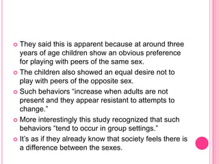 They said this is apparent because at around three years of age children show an obvious preference for playing with peers of the same sex.The children also showed an equal desire not to play with peers of the opposite sex.Such behaviors “increase when adults are not present and they appear resistant to attempts to change.”More interestingly this study recognized that such behaviors “tend to occur in group settings.”It’s as if they already know that society feels there is a difference between the sexes.