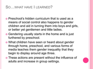 So…what have I learned?Preschool’s hidden curriculum that is used as a means of social control also happens to gender children and aid in turning them into boys and girls, or better yet gentlemen and little ladies.Gendering usually starts in the home and is just furthered by preschool.What children have seen or heard about gender through home, preschool, and various forms of media teaches them gender inequality that they begin to display around age three.These actions are present without the influence of adults and increase in group settings.