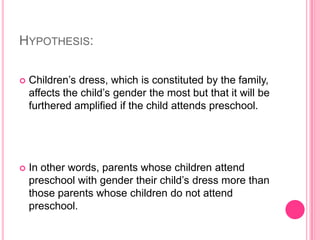 Hypothesis:Children’s dress, which is constituted by the family, affects the child’s gender the most but that it will be furthered amplified if the child attends preschool.In other words, parents whose children attend preschool with gender their child’s dress more than those parents whose children do not attend preschool.