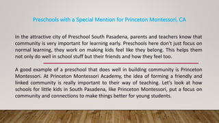 Preschools with a Special Mention for Princeton Montessori, CA
In the attractive city of Preschool South Pasadena, parents and teachers know that
community is very important for learning early. Preschools here don't just focus on
normal learning, they work on making kids feel like they belong. This helps them
not only do well in school stuff but their friends and how they feel too.
A good example of a preschool that does well in building community is Princeton
Montessori. At Princeton Montessori Academy, the idea of forming a friendly and
linked community is really important to their way of teaching. Let's look at how
schools for little kids in South Pasadena, like Princeton Montessori, put a focus on
community and connections to make things better for young students.
 