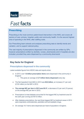 Key facts for England
Prescriptions dispensed in the community
Latest available figures from HSCIC data and reports show:
 In 2013, over 1.0 billion prescription items were dispensed in the community in
England.
o This gives an average of 2.7 million items dispensed every day
 The Net Ingredient Cost (NIC) in 2013 was £8.6 billion, an increase of 1 per cent
(£102 million) on the NIC in 2012.
 The average NIC per item in 2013 was £8.37, a decrease of 2 per cent (15 pence)
on the average NIC per item in 2012.
 Prescriptions to treat diabetes accounted for the biggest NIC by treatment area for
the sixth year running at £767.9 million.
 After diabetes prescriptions, the next three biggest NIC by treatment areas in 2013
were respiratory corticosteroids, painkillers and anti-epileptic drugs.
 On average 18.7 items were dispensed per head of population in England.
Prescribing
Prescribing is the most common patient-level intervention in the NHS, and covers all
sectors of care: primary, hospital, public and community health. It is the second highest
area of spending in the NHS, after staffing costs.
Our Prescribing team extracts and analyses prescribing data to identify trends and
variation, and to support national policy.
The vast majority of prescriptions dispensed in the community are written by GPs,
however prescriptions written by dentists, nurses, pharmacists and in hospitals are also
included, provided they were dispensed by a community pharmacist
.
 