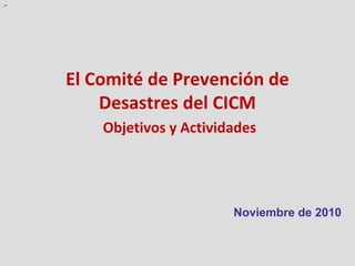 .-




     El Comité de Prevención de
         Desastres del CICM
         Objetivos y Actividades




                            Noviembre de 2010
 