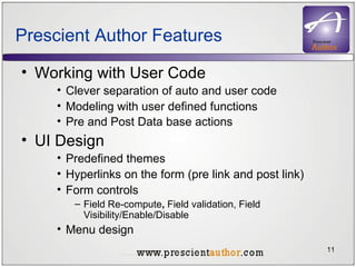 Prescient Author Features Working with User Code Clever separation of auto and user code Modeling with user defined functions Pre and Post Data base actions   UI Design Predefined themes  Hyperlinks on the form (pre link and post link) Form controls Field Re-compute ,  Field validation, Field Visibility/Enable/Disable Menu design 