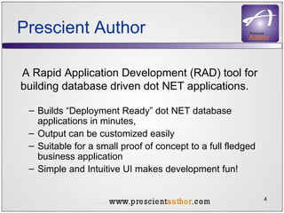 Prescient Author A Rapid Application Development (RAD) tool for building database driven dot NET applications. Builds “Deployment Ready” dot NET database applications in minutes,  Output can be customized easily Suitable for a small proof of concept to a full fledged business application Simple and Intuitive UI makes development fun! 