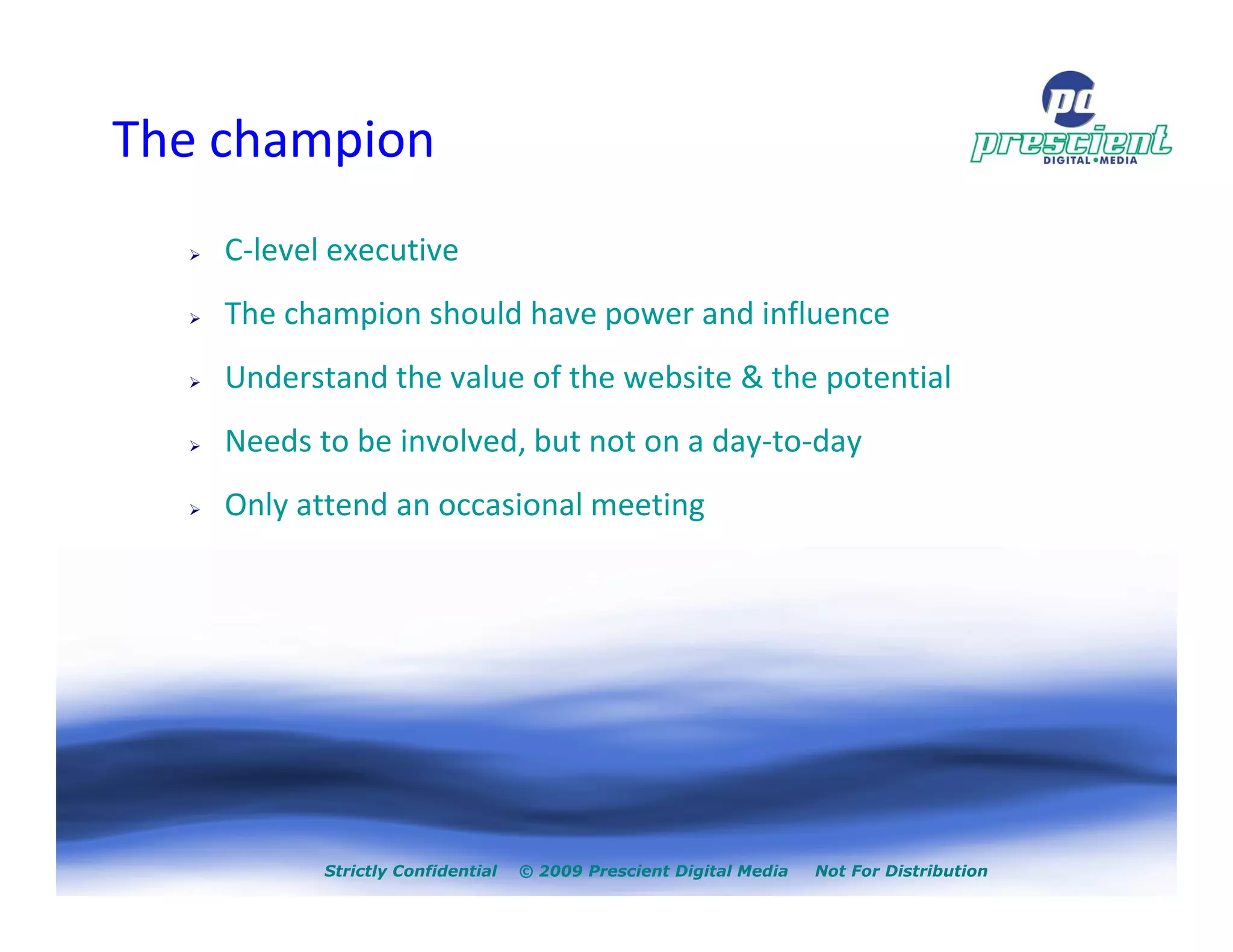The champion
    C-level executive
    The champion should have power and influence
    Understand the value of the website & the potential
    Needs to be involved, but not on a day-to-day
    Only attend an occasional meeting




           Strictly Confidential   © 2009 Prescient Digital Media   Not For Distribution
 