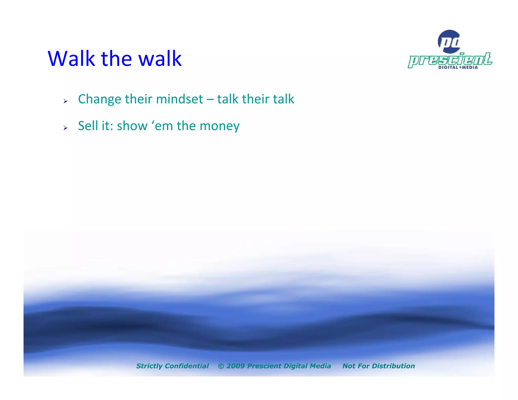Walk the walk
  Change their mindset – talk their talk
  Sell it: show ‘em the money




            Strictly Confidential   © 2009 Prescient Digital Media   Not For Distribution
 
