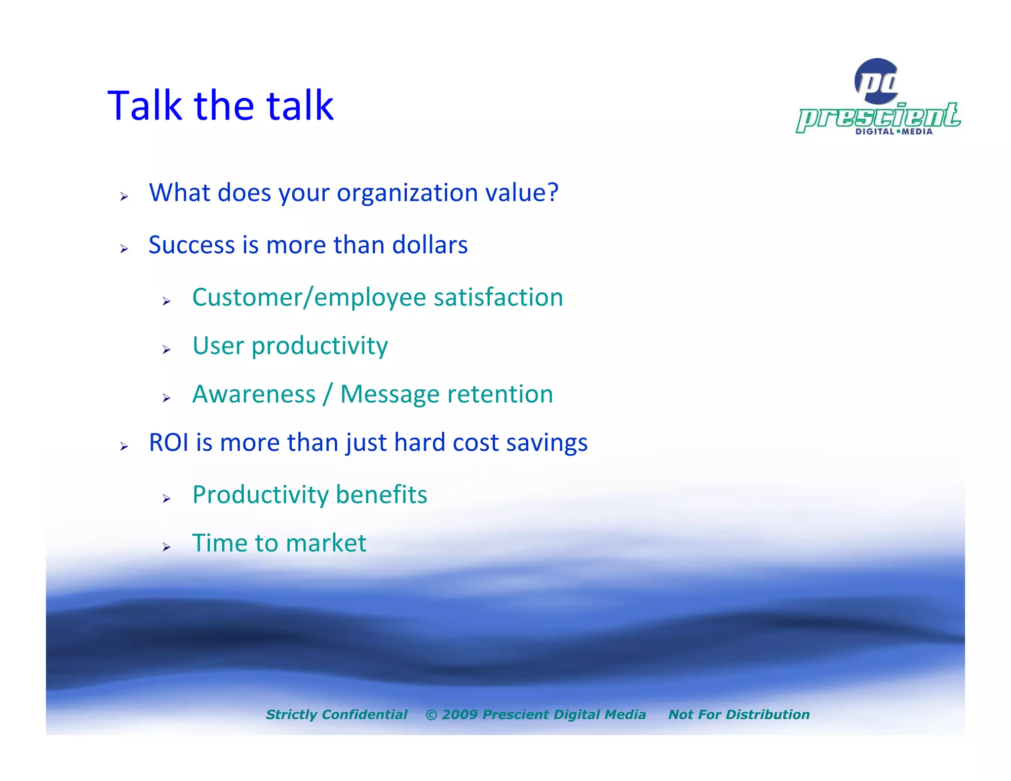 Talk the talk
  What does your organization value?
  Success is more than dollars
     Customer/employee satisfaction
     User productivity
     Awareness / Message retention
  ROI is more than just hard cost savings
     Productivity benefits
     Time to market




            Strictly Confidential   © 2009 Prescient Digital Media   Not For Distribution
 