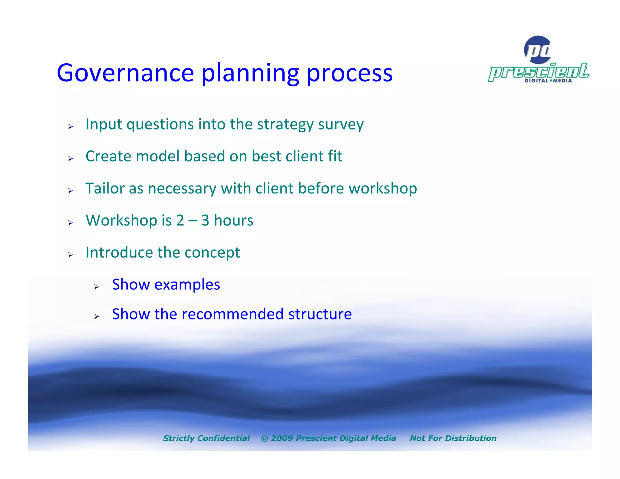 Governance planning process
  Input questions into the strategy survey
  Create model based on best client fit
  Tailor as necessary with client before workshop
  Workshop is 2 – 3 hours
  Introduce the concept
     Show examples
     Show the recommended structure




             Strictly Confidential   © 2009 Prescient Digital Media   Not For Distribution
 