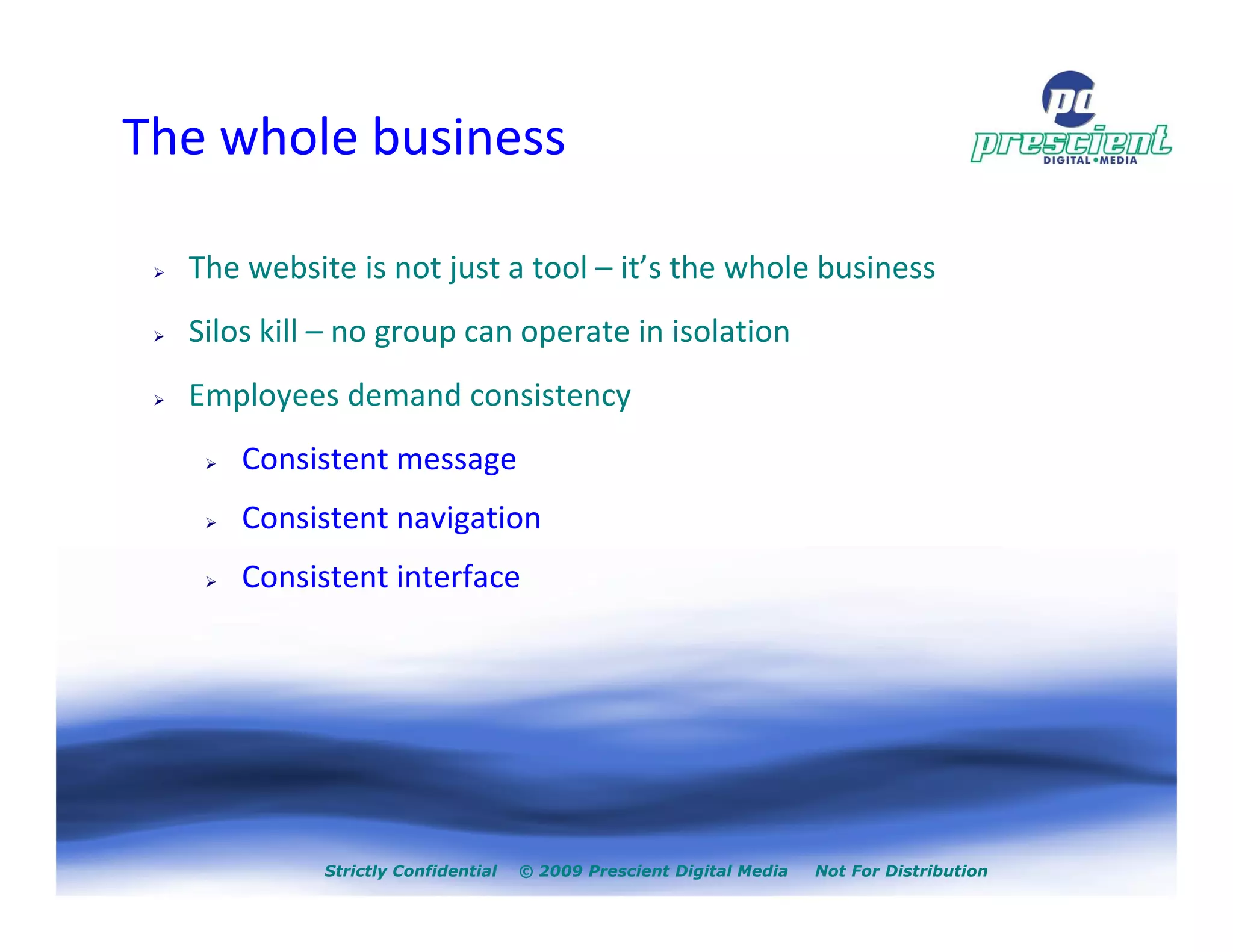 The whole business

  The website is not just a tool – it’s the whole business
  Silos kill – no group can operate in isolation
  Employees demand consistency
      Consistent message
      Consistent navigation
      Consistent interface




            Strictly Confidential   © 2009 Prescient Digital Media   Not For Distribution
 