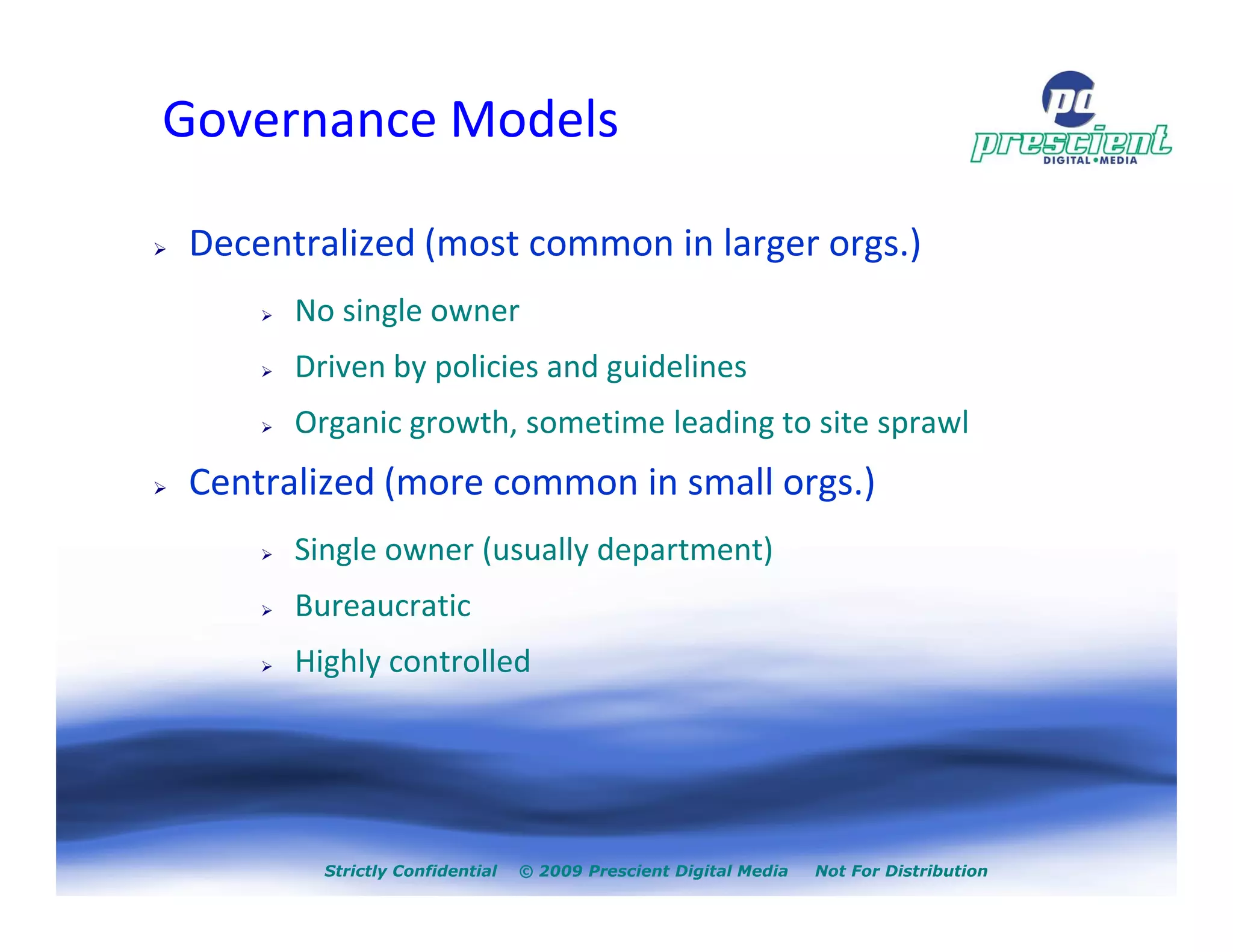 Governance Models

Decentralized (most common in larger orgs.)
      No single owner
      Driven by policies and guidelines
      Organic growth, sometime leading to site sprawl
Centralized (more common in small orgs.)
      Single owner (usually department)
      Bureaucratic
      Highly controlled




        Strictly Confidential   © 2009 Prescient Digital Media   Not For Distribution
 