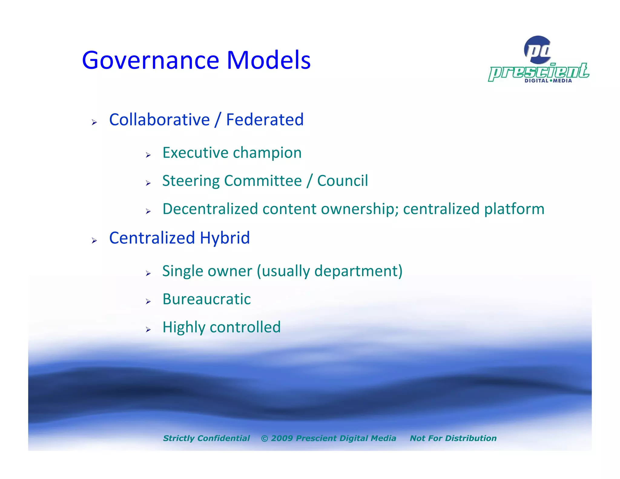 Governance Models

  Collaborative / Federated
        Executive champion
        Steering Committee / Council
        Decentralized content ownership; centralized platform
  Centralized Hybrid
        Single owner (usually department)
        Bureaucratic
        Highly controlled




        Strictly Confidential   © 2009 Prescient Digital Media   Not For Distribution
 