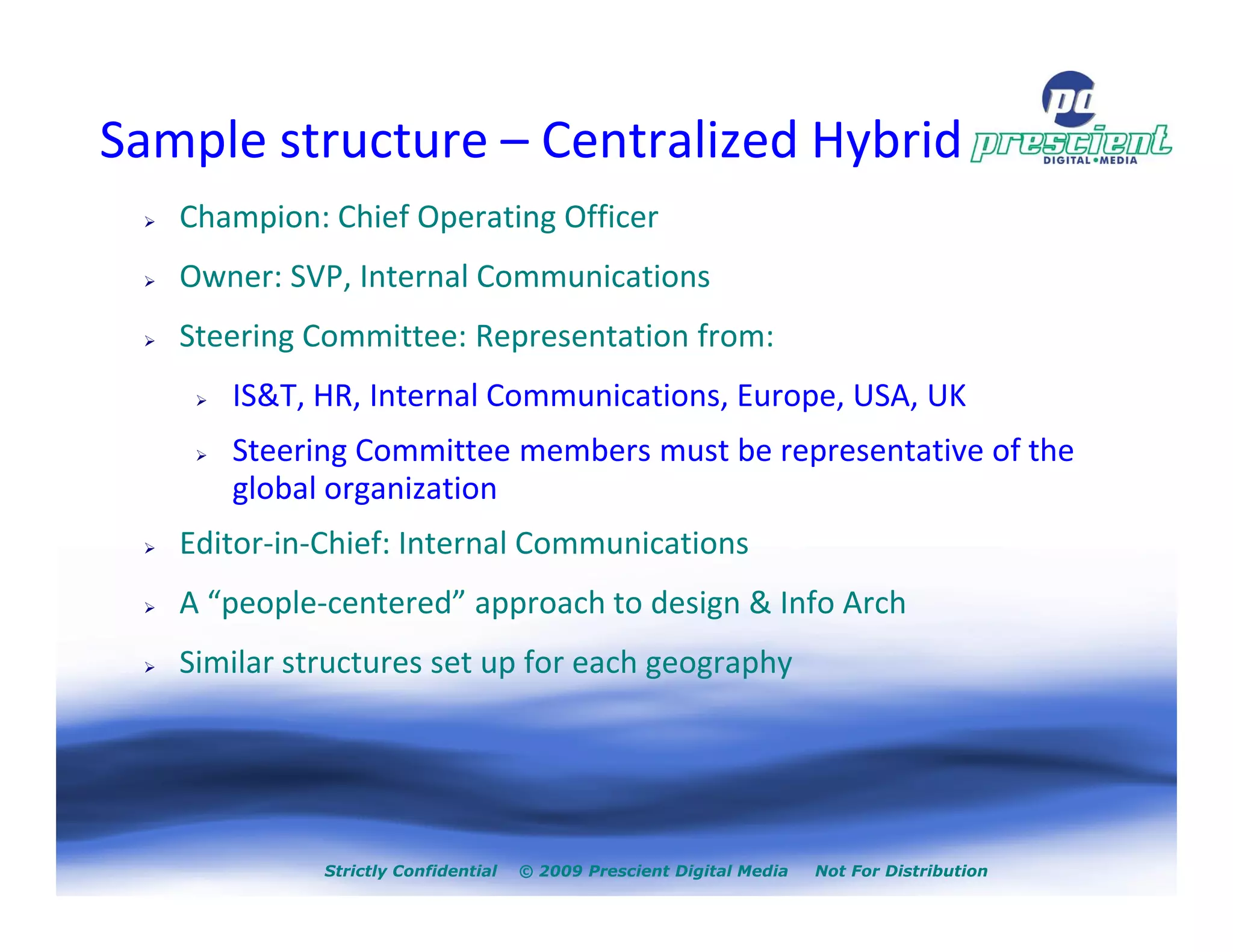 Sample structure – Centralized Hybrid
   Champion: Chief Operating Officer
   Owner: SVP, Internal Communications
   Steering Committee: Representation from:
      IS&T, HR, Internal Communications, Europe, USA, UK
      Steering Committee members must be representative of the
      global organization
   Editor-in-Chief: Internal Communications
   A “people-centered” approach to design & Info Arch
   Similar structures set up for each geography




             Strictly Confidential   © 2009 Prescient Digital Media   Not For Distribution
 