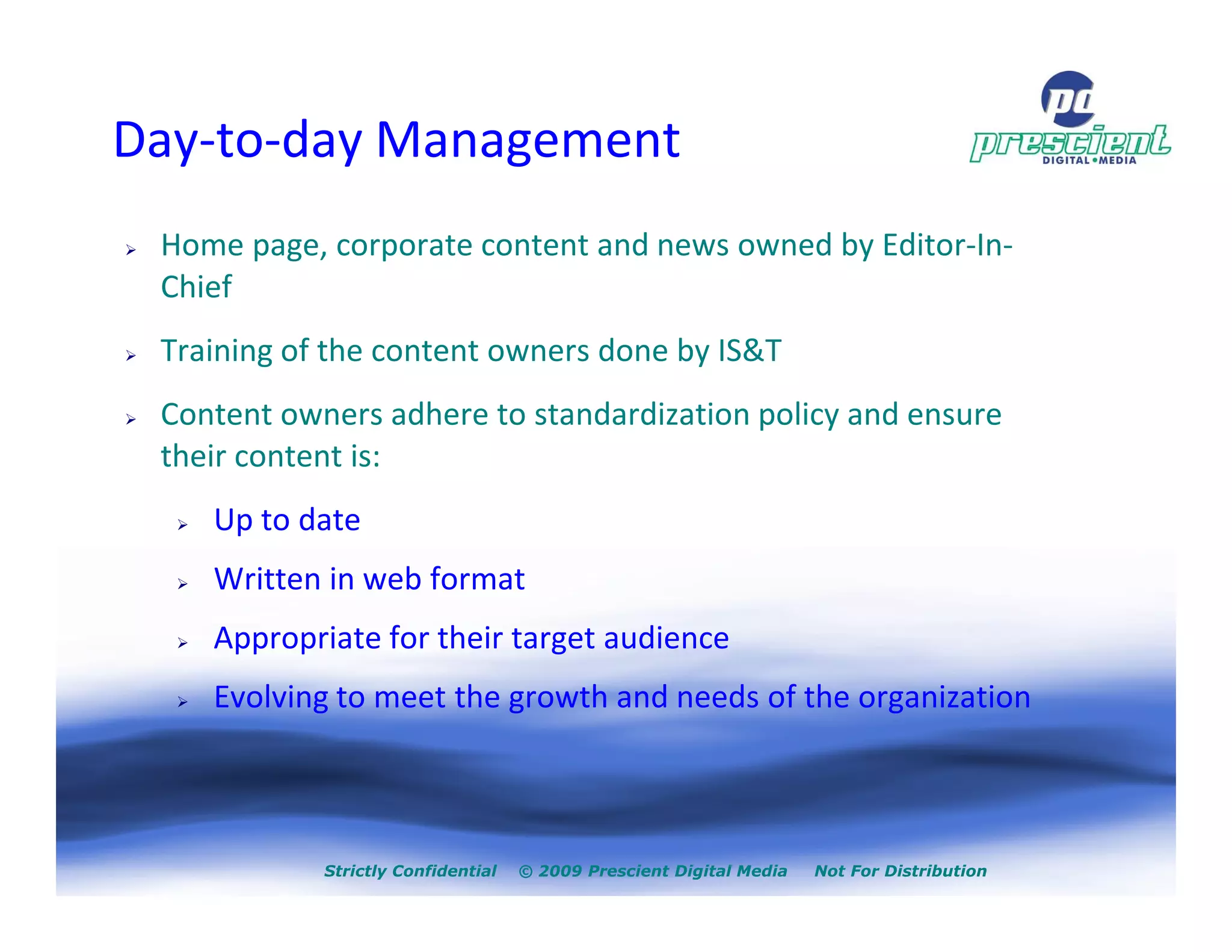 Day-to-day Management
 Home page, corporate content and news owned by Editor-In-
 Chief
 Training of the content owners done by IS&T
 Content owners adhere to standardization policy and ensure
 their content is:
    Up to date
    Written in web format
    Appropriate for their target audience
    Evolving to meet the growth and needs of the organization



            Strictly Confidential   © 2009 Prescient Digital Media   Not For Distribution
 