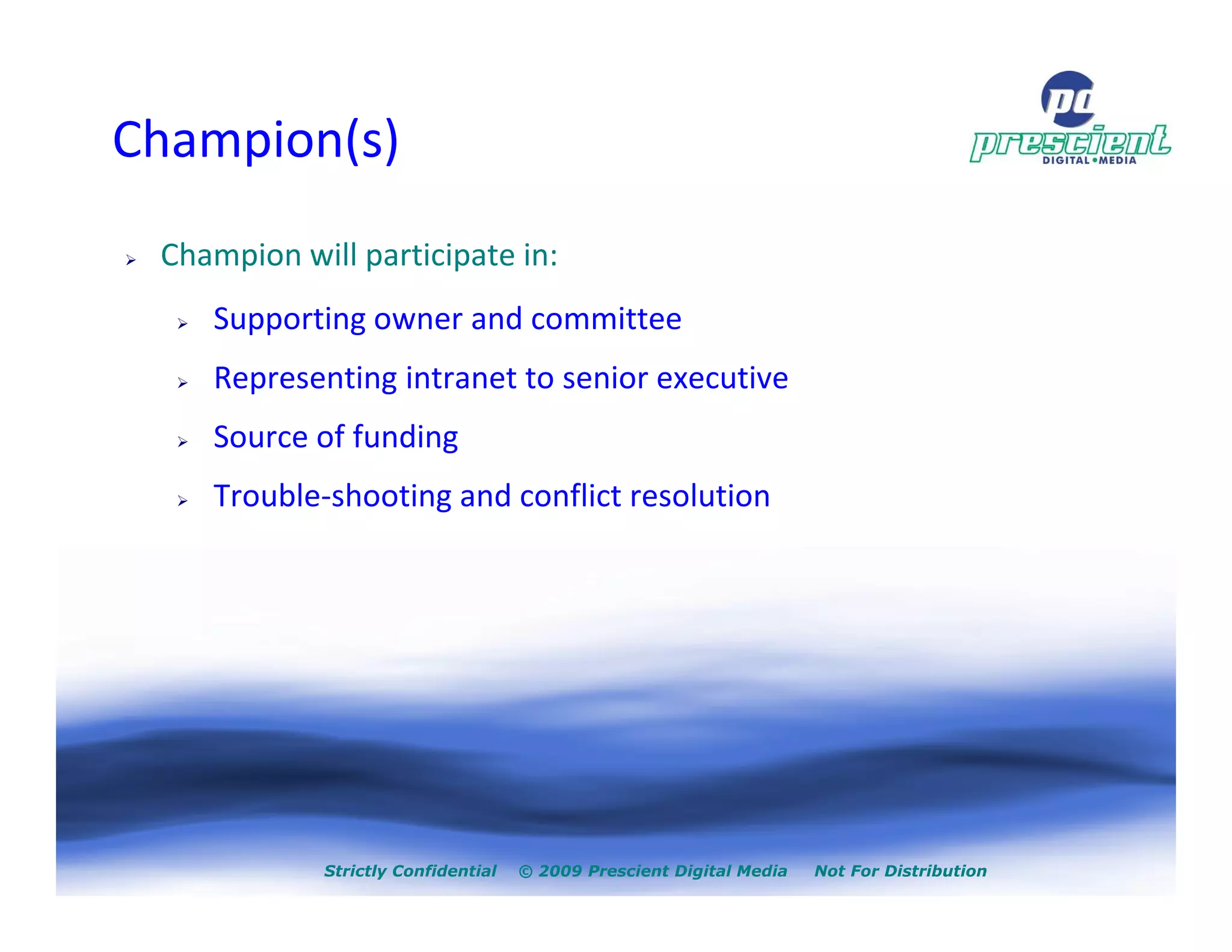 Champion(s)
 Champion will participate in:
    Supporting owner and committee
    Representing intranet to senior executive
    Source of funding
    Trouble-shooting and conflict resolution




            Strictly Confidential   © 2009 Prescient Digital Media   Not For Distribution
 