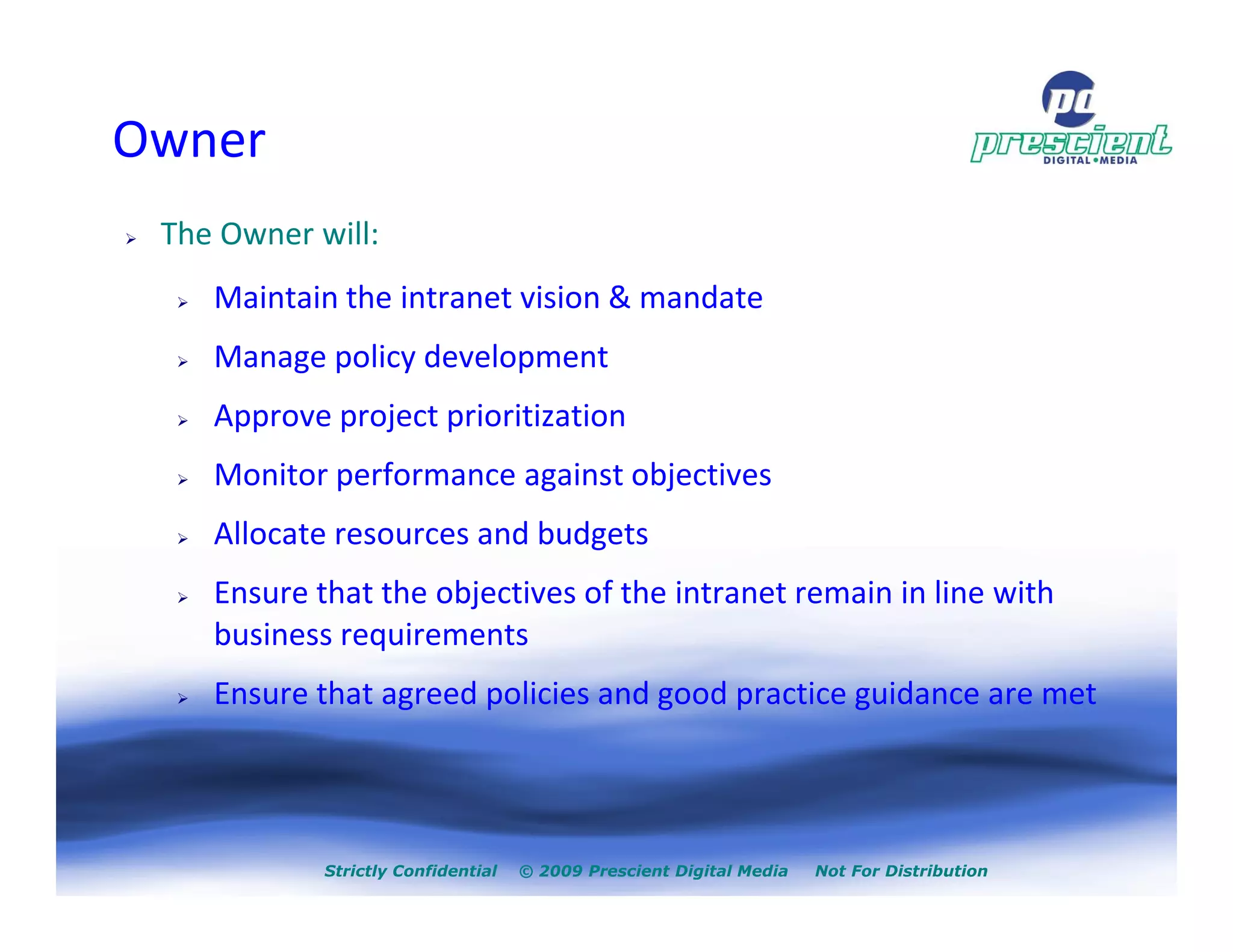 Owner
 The Owner will:
    Maintain the intranet vision & mandate
    Manage policy development
    Approve project prioritization
    Monitor performance against objectives
    Allocate resources and budgets
    Ensure that the objectives of the intranet remain in line with
    business requirements
    Ensure that agreed policies and good practice guidance are met




            Strictly Confidential   © 2009 Prescient Digital Media   Not For Distribution
 