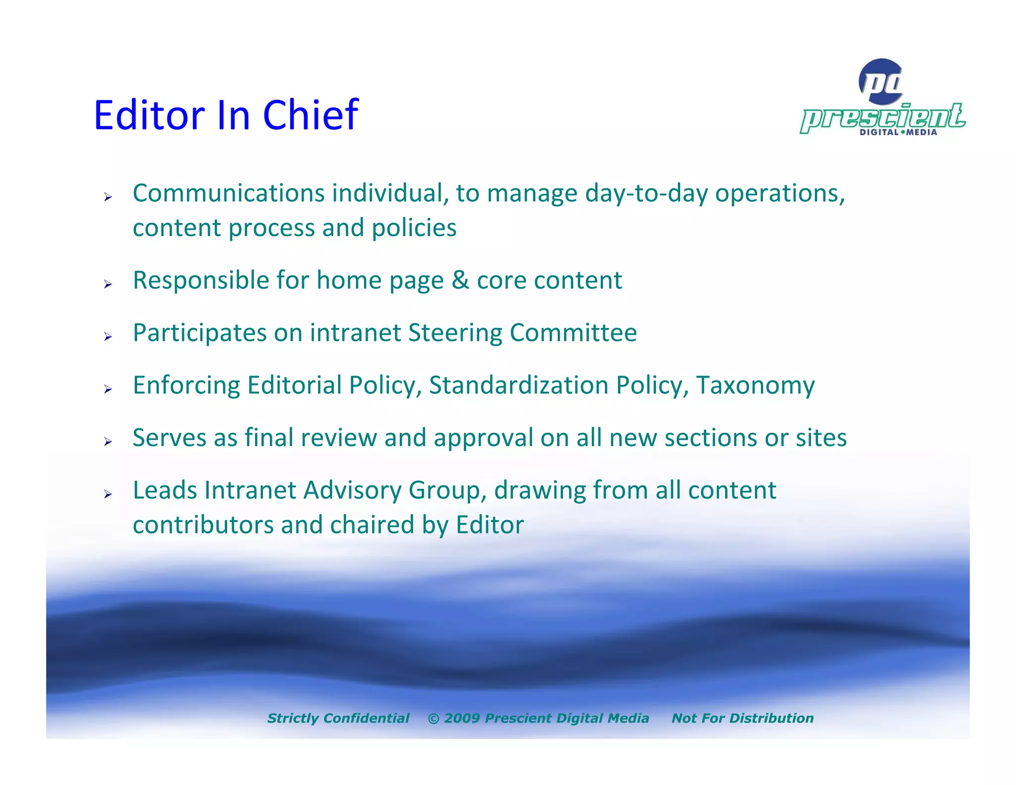 Editor In Chief
  Communications individual, to manage day-to-day operations,
  content process and policies
  Responsible for home page & core content
  Participates on intranet Steering Committee
  Enforcing Editorial Policy, Standardization Policy, Taxonomy
  Serves as final review and approval on all new sections or sites
  Leads Intranet Advisory Group, drawing from all content
  contributors and chaired by Editor




              Strictly Confidential   © 2009 Prescient Digital Media   Not For Distribution
 