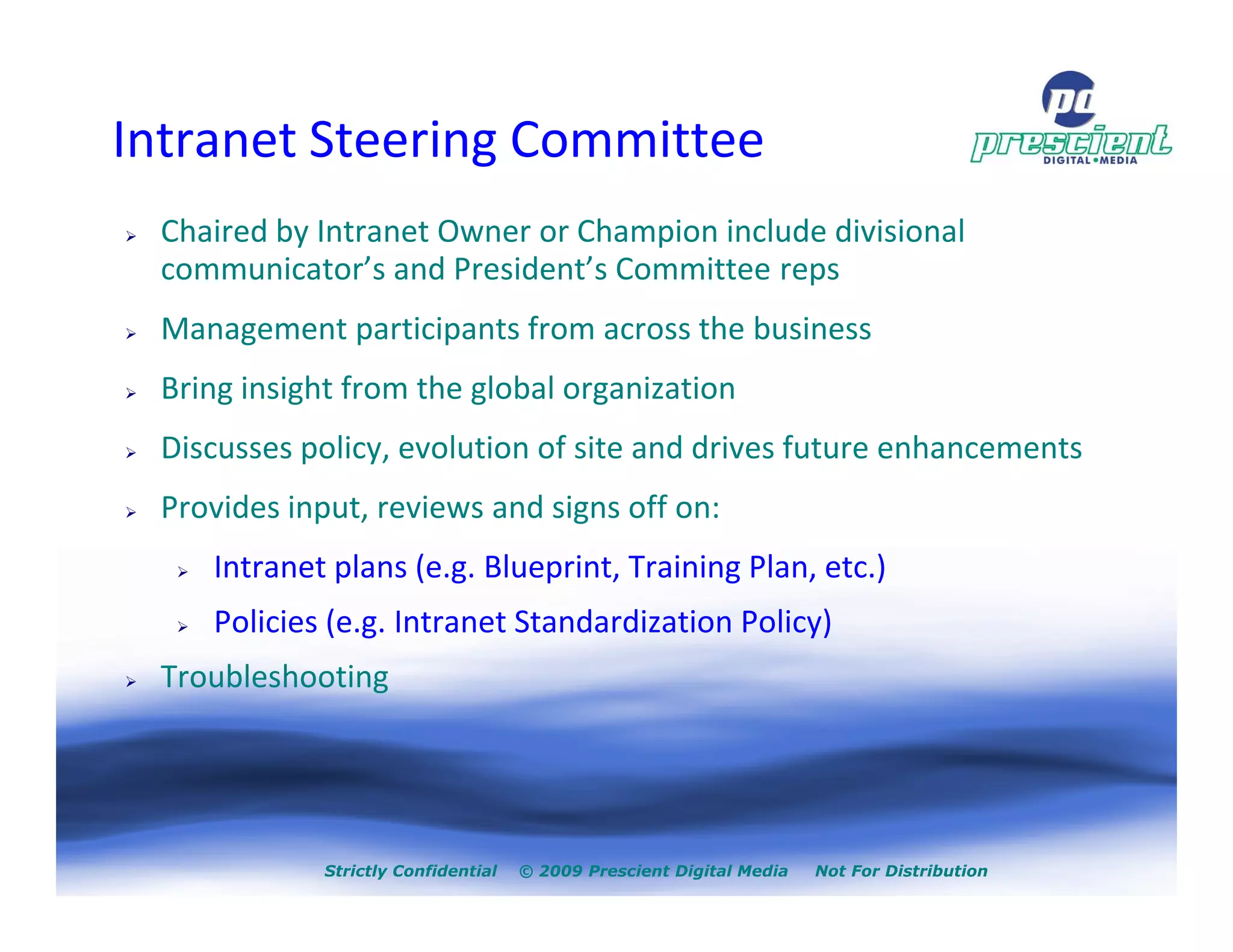 Intranet Steering Committee
  Chaired by Intranet Owner or Champion include divisional
  communicator’s and President’s Committee reps
  Management participants from across the business
  Bring insight from the global organization
  Discusses policy, evolution of site and drives future enhancements
  Provides input, reviews and signs off on:
     Intranet plans (e.g. Blueprint, Training Plan, etc.)
     Policies (e.g. Intranet Standardization Policy)
  Troubleshooting




              Strictly Confidential   © 2009 Prescient Digital Media   Not For Distribution
 