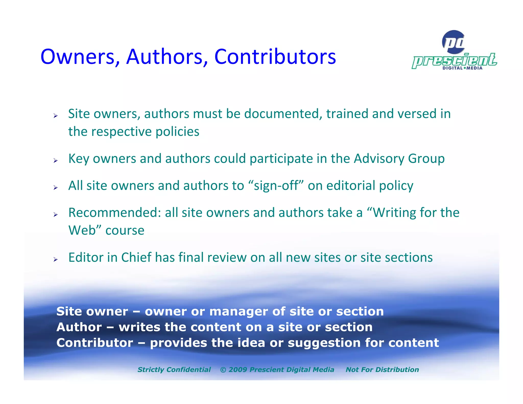 Owners, Authors, Contributors

  Site owners, authors must be documented, trained and versed in
  the respective policies
  Key owners and authors could participate in the Advisory Group
  All site owners and authors to “sign-off” on editorial policy
  Recommended: all site owners and authors take a “Writing for the
  Web” course
  Editor in Chief has final review on all new sites or site sections


 Site owner – owner or manager of site or section
 Author – writes the content on a site or section
 Contributor – provides the idea or suggestion for content

              Strictly Confidential   © 2009 Prescient Digital Media   Not For Distribution
 