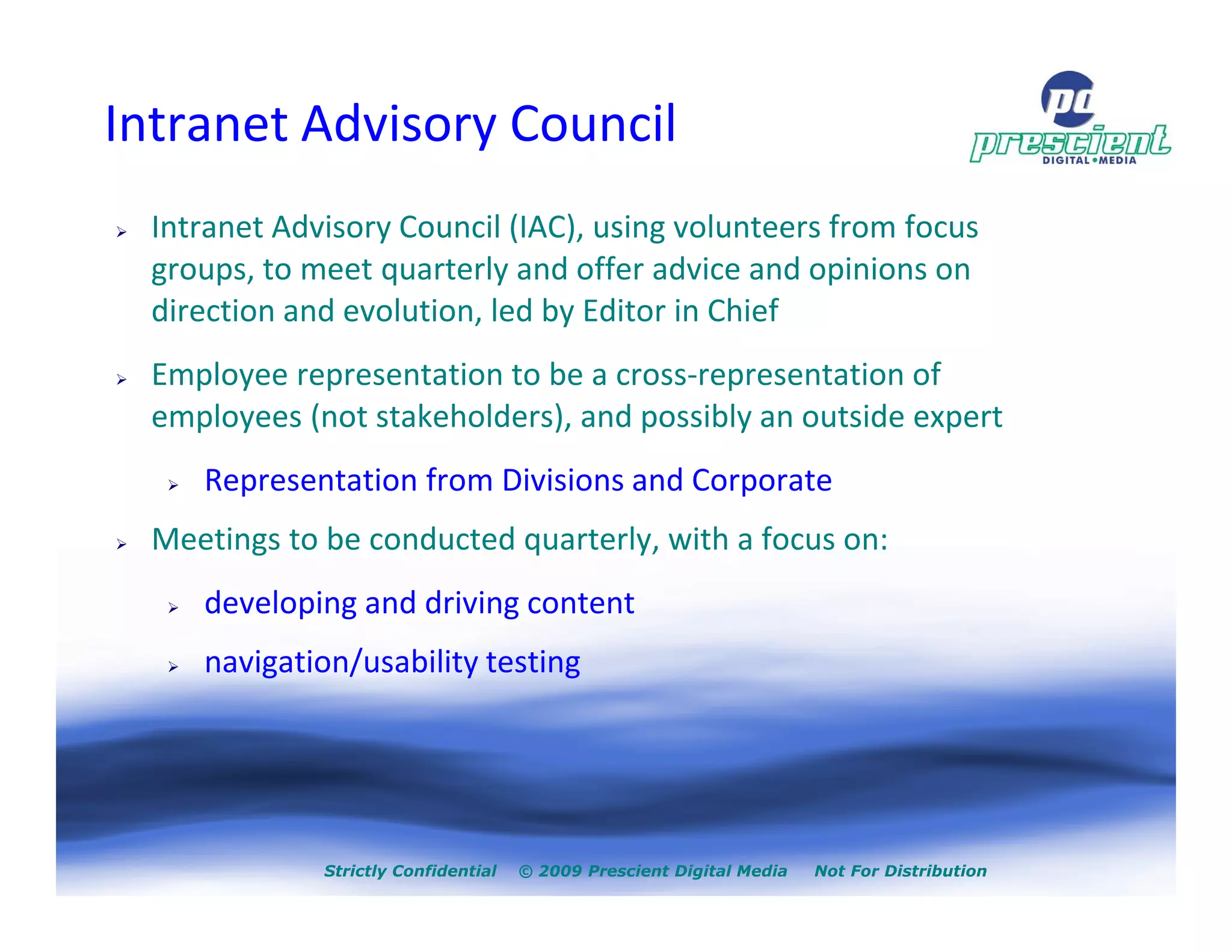 Intranet Advisory Council
  Intranet Advisory Council (IAC), using volunteers from focus
  groups, to meet quarterly and offer advice and opinions on
  direction and evolution, led by Editor in Chief
  Employee representation to be a cross-representation of
  employees (not stakeholders), and possibly an outside expert
     Representation from Divisions and Corporate
  Meetings to be conducted quarterly, with a focus on:
     developing and driving content
     navigation/usability testing




              Strictly Confidential   © 2009 Prescient Digital Media   Not For Distribution
 