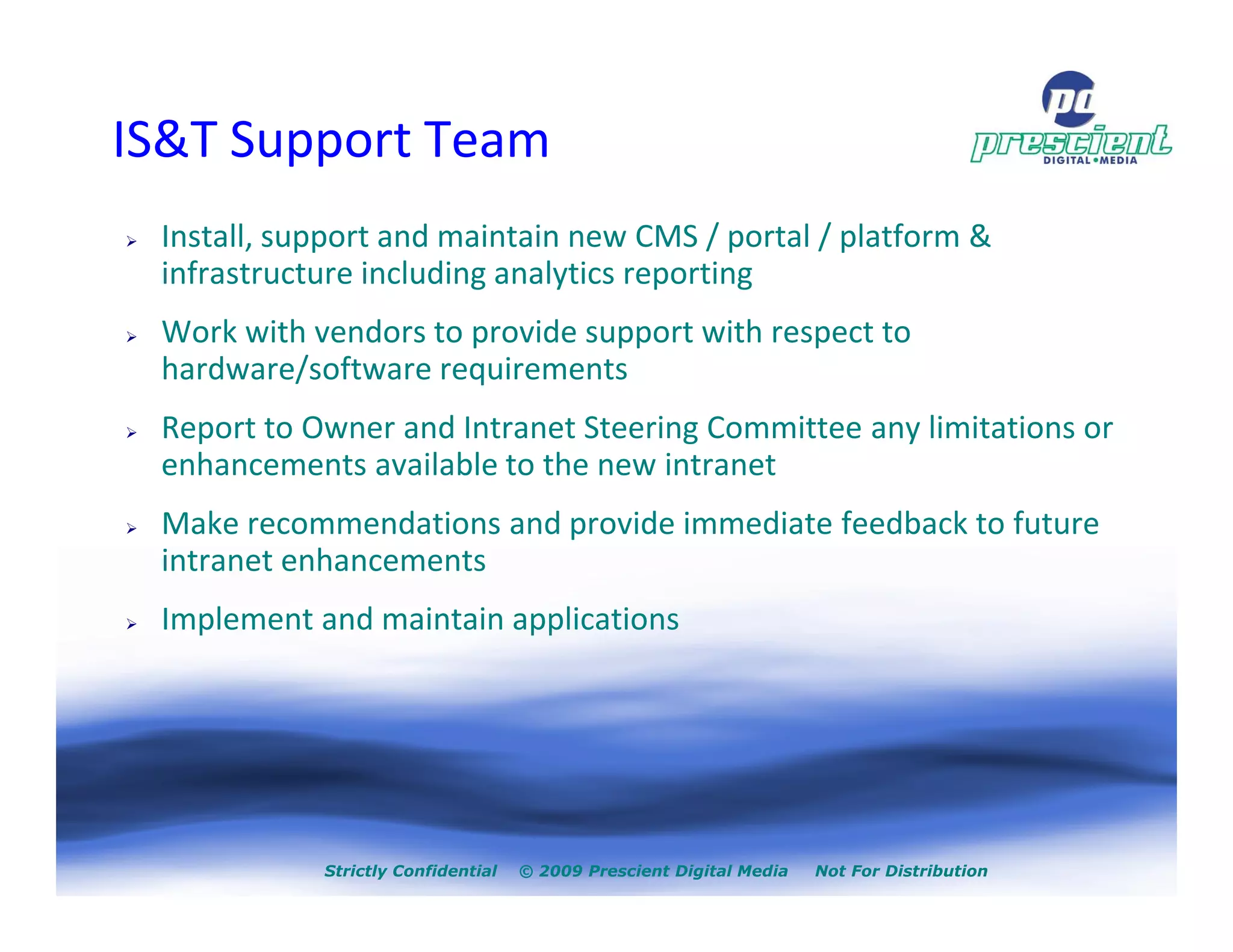 IS&T Support Team
 Install, support and maintain new CMS / portal / platform &
 infrastructure including analytics reporting
 Work with vendors to provide support with respect to
 hardware/software requirements
 Report to Owner and Intranet Steering Committee any limitations or
 enhancements available to the new intranet
 Make recommendations and provide immediate feedback to future
 intranet enhancements
 Implement and maintain applications




            Strictly Confidential   © 2009 Prescient Digital Media   Not For Distribution
 