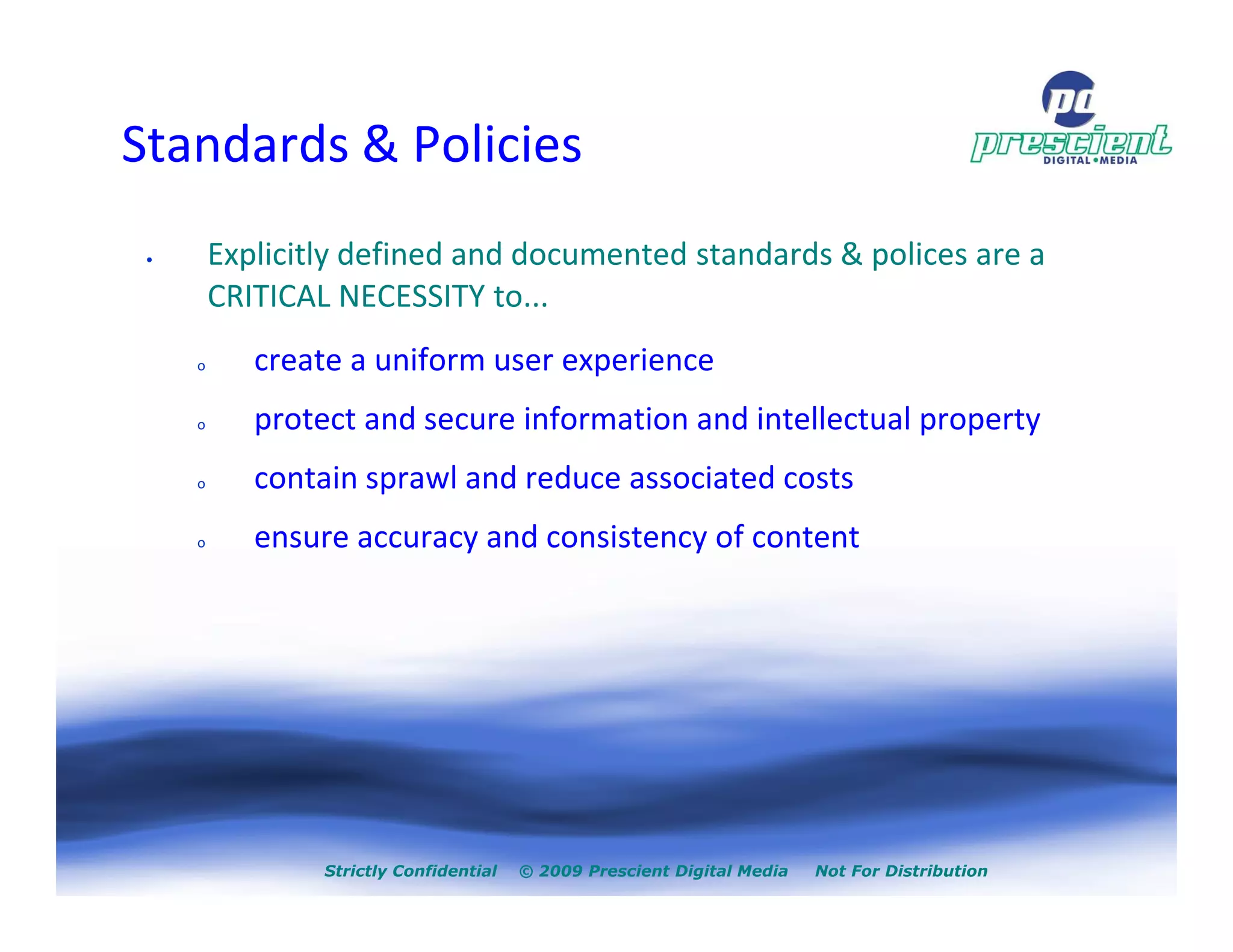Standards & Policies
 •       Explicitly defined and documented standards & polices are a
         CRITICAL NECESSITY to...
     o      create a uniform user experience
     o      protect and secure information and intellectual property
     o      contain sprawl and reduce associated costs
     o      ensure accuracy and consistency of content




                 Strictly Confidential   © 2009 Prescient Digital Media   Not For Distribution
 