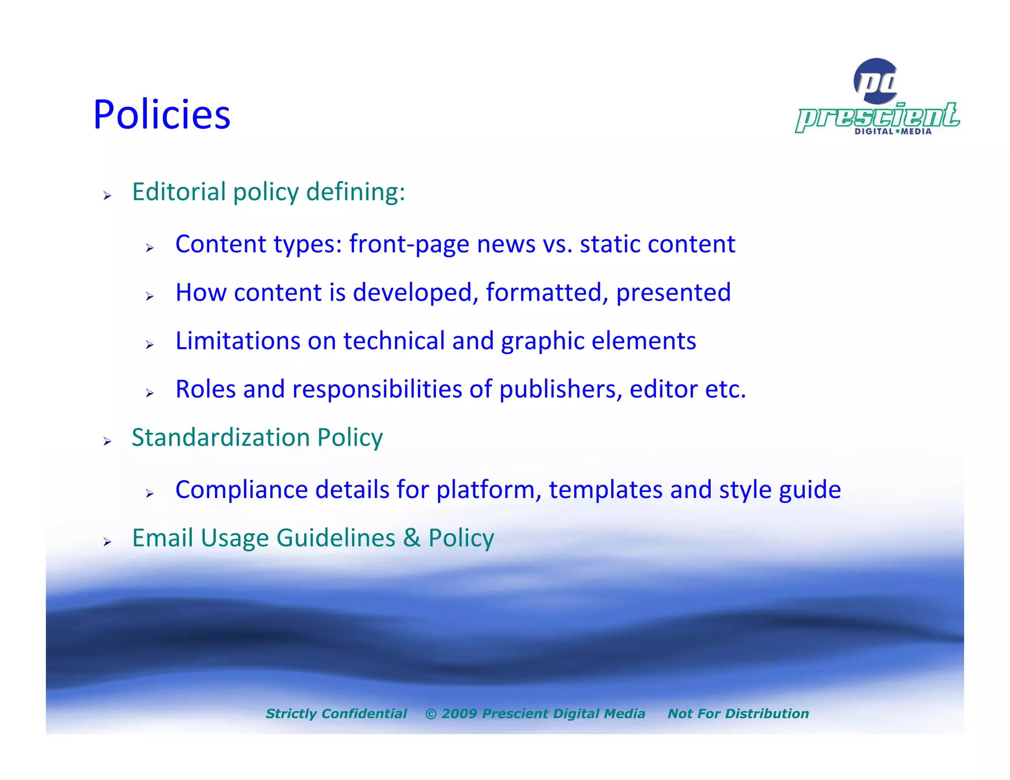 Policies
  Editorial policy defining:
      Content types: front-page news vs. static content
      How content is developed, formatted, presented
      Limitations on technical and graphic elements
      Roles and responsibilities of publishers, editor etc.
  Standardization Policy
      Compliance details for platform, templates and style guide
  Email Usage Guidelines & Policy




              Strictly Confidential   © 2009 Prescient Digital Media   Not For Distribution
 