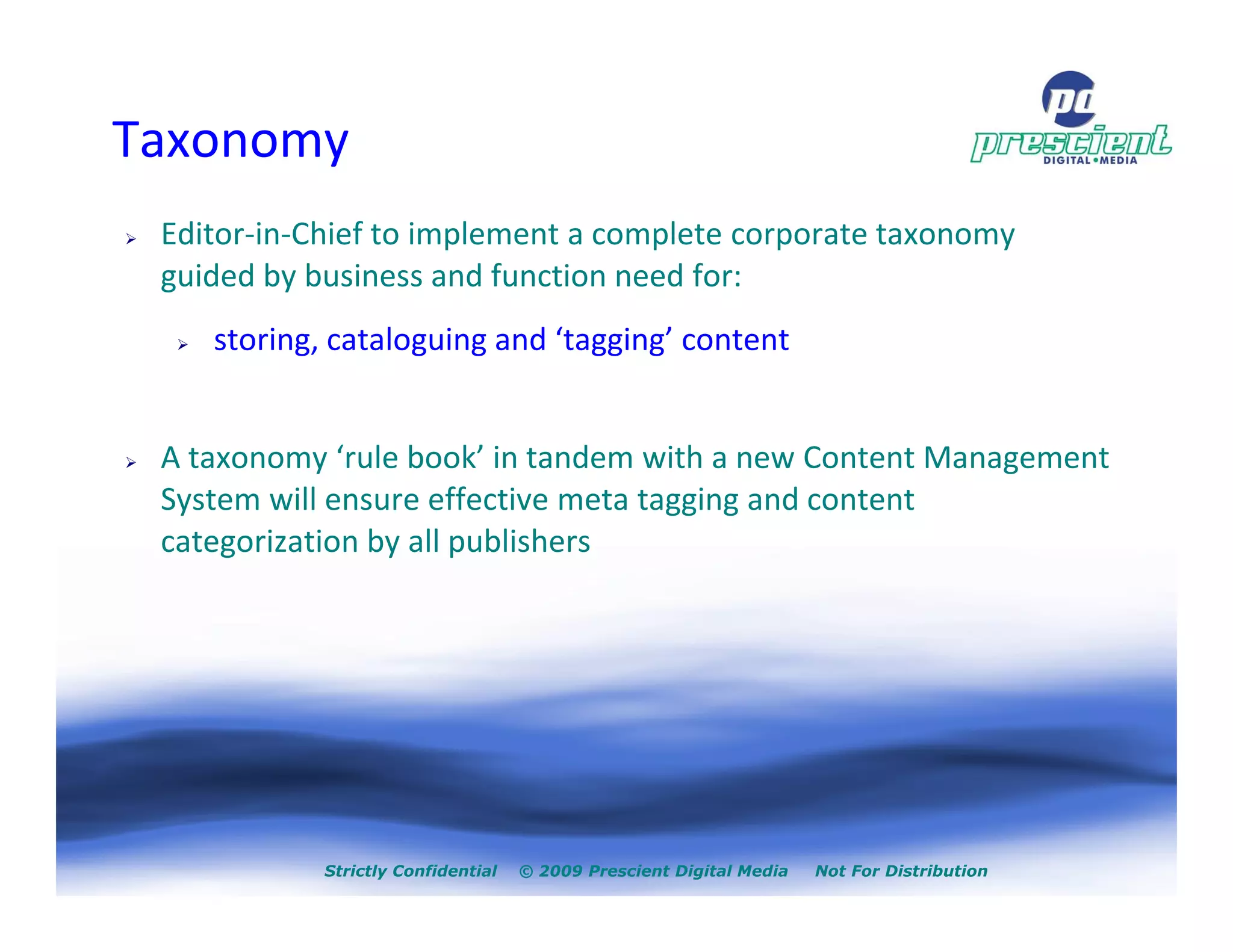Taxonomy
 Editor-in-Chief to implement a complete corporate taxonomy
 guided by business and function need for:
    storing, cataloguing and ‘tagging’ content


 A taxonomy ‘rule book’ in tandem with a new Content Management
 System will ensure effective meta tagging and content
 categorization by all publishers




            Strictly Confidential   © 2009 Prescient Digital Media   Not For Distribution
 