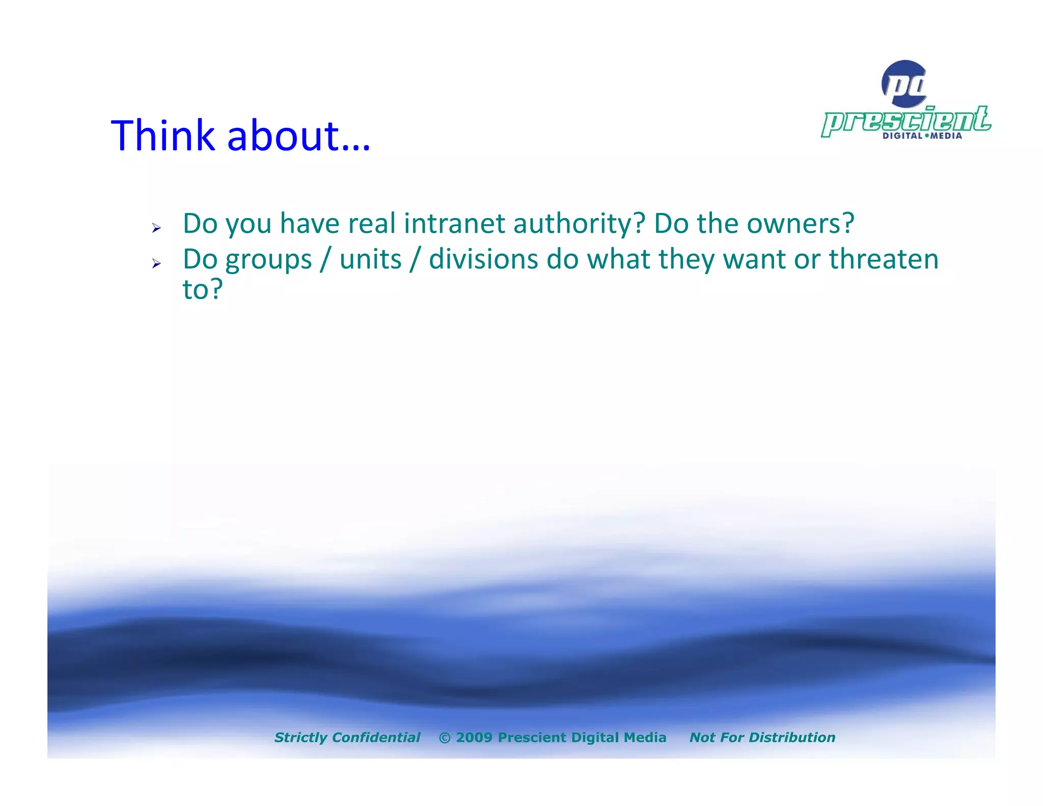 Think about…
   Do you have real intranet authority? Do the owners?
   Do groups / units / divisions do what they want or threaten
   to?




          Strictly Confidential   © 2009 Prescient Digital Media   Not For Distribution
 