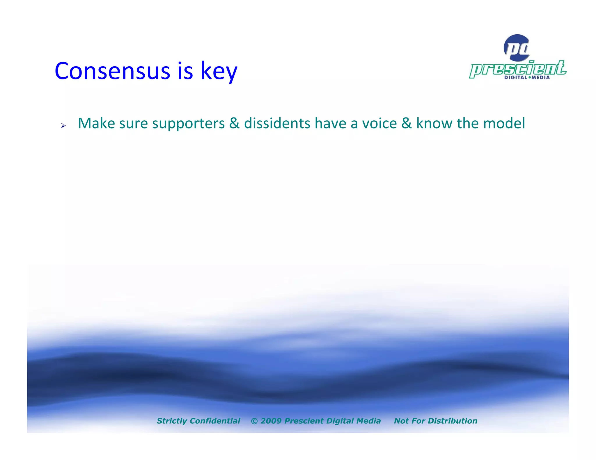 Consensus is key
  Make sure supporters & dissidents have a voice & know the model




             Strictly Confidential   © 2009 Prescient Digital Media   Not For Distribution
 