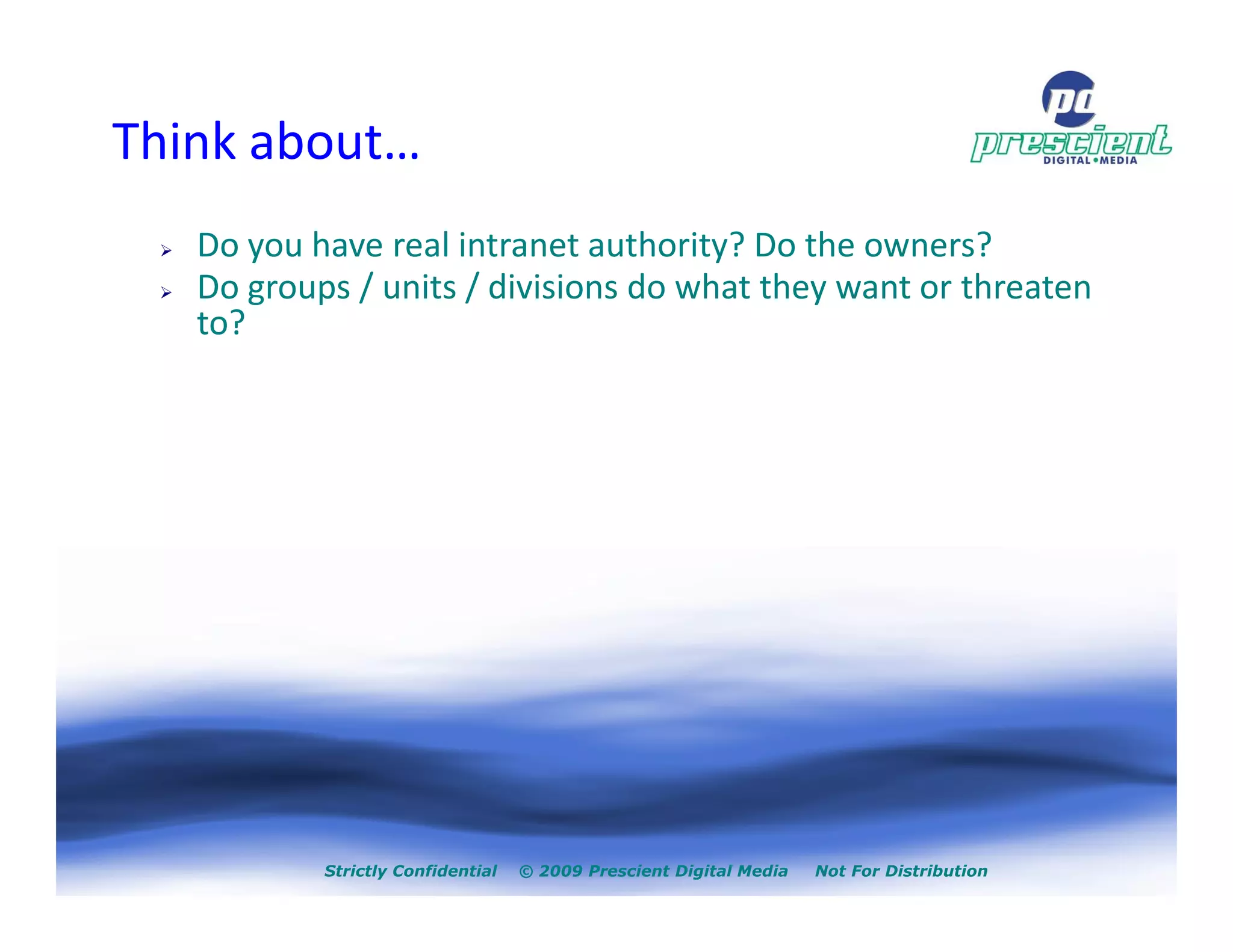 Think about…
   Do you have real intranet authority? Do the owners?
   Do groups / units / divisions do what they want or threaten
   to?




           Strictly Confidential   © 2009 Prescient Digital Media   Not For Distribution
 