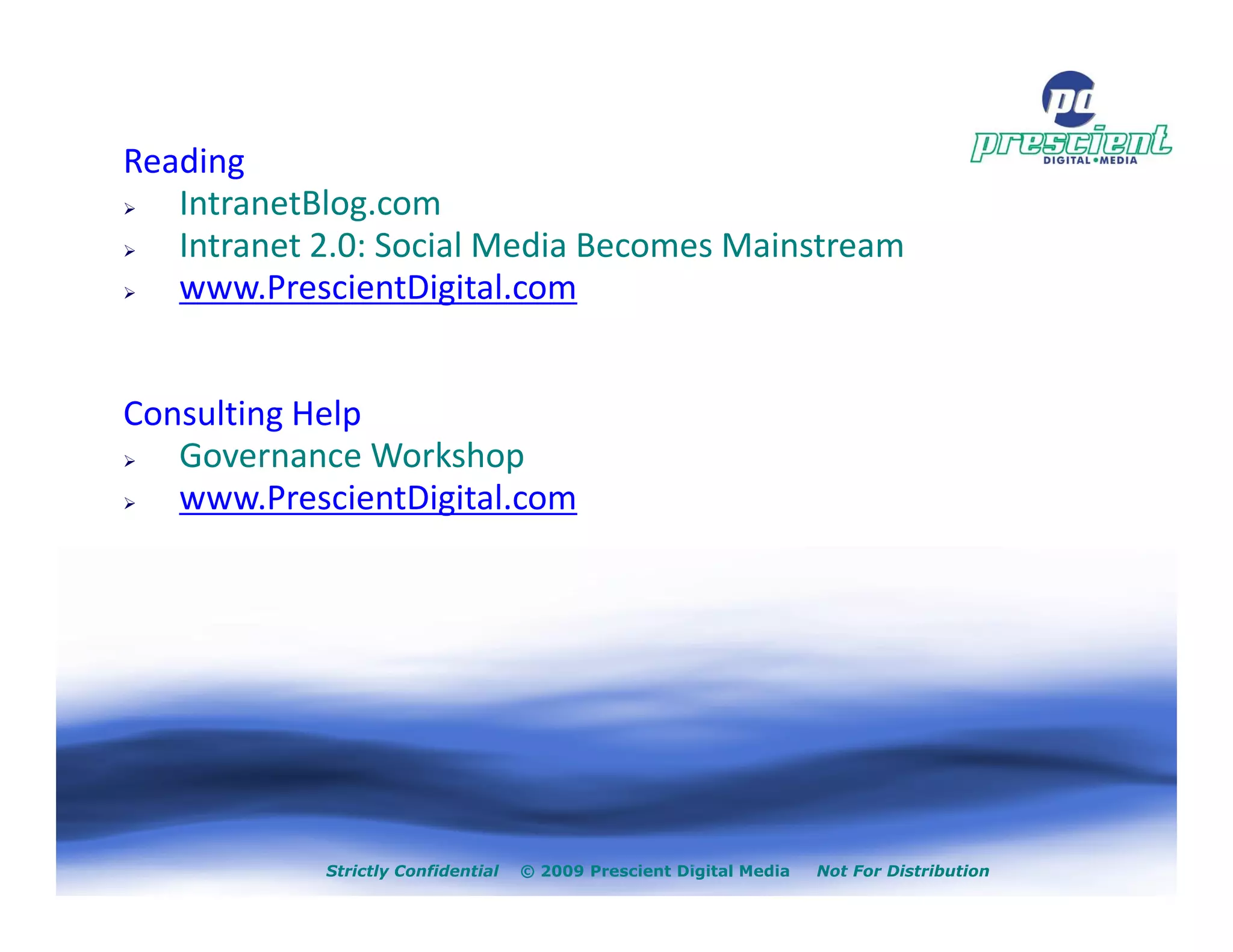 Reading
   IntranetBlog.com
   Intranet 2.0: Social Media Becomes Mainstream
   www.PrescientDigital.com


Consulting Help
   Governance Workshop
   www.PrescientDigital.com




            Strictly Confidential   © 2009 Prescient Digital Media   Not For Distribution
 