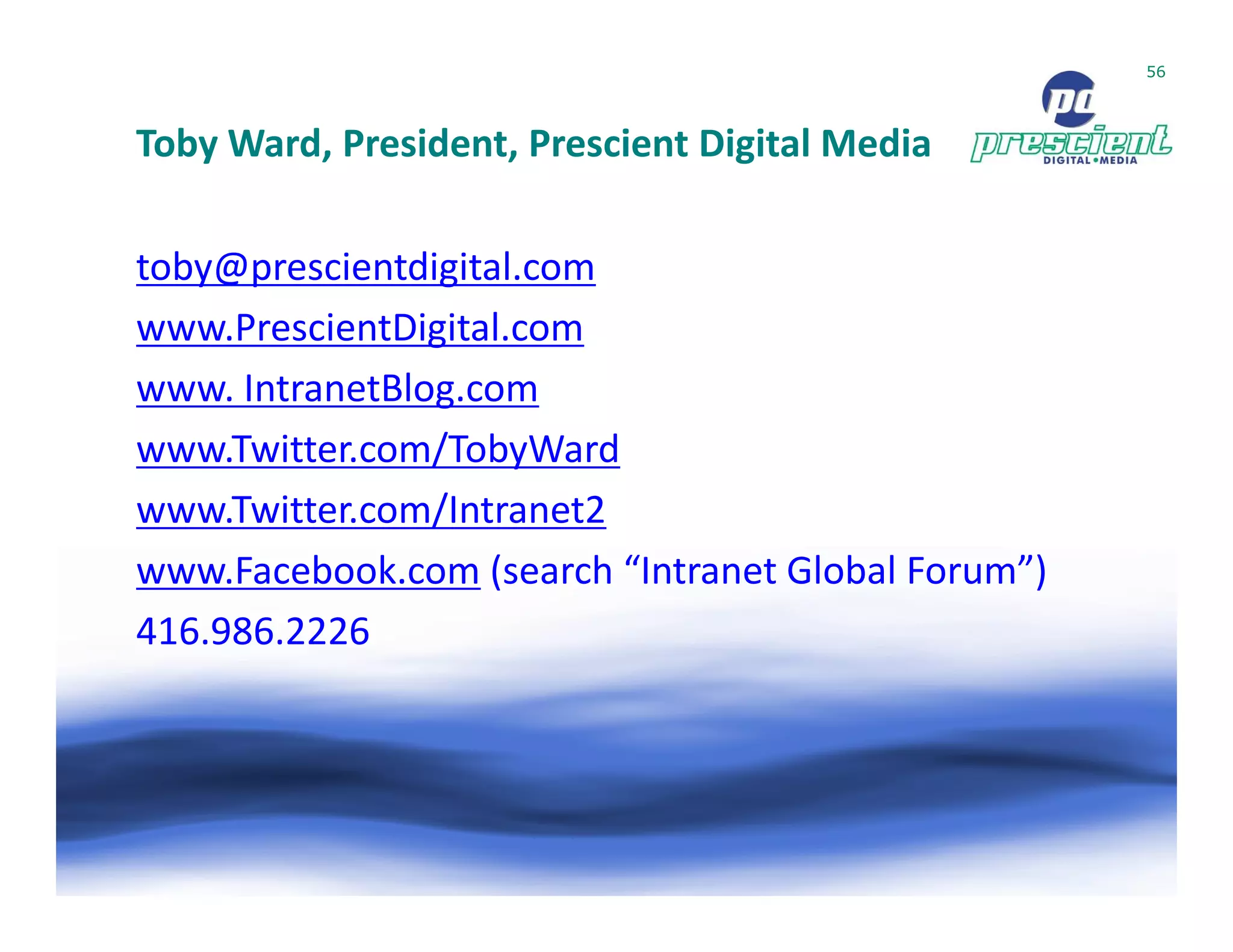 56




Toby Ward, President, Prescient Digital Media

toby@prescientdigital.com
www.PrescientDigital.com
www. IntranetBlog.com
www.Twitter.com/TobyWard
www.Twitter.com/Intranet2
www.Facebook.com (search “Intranet Global Forum”)
416.986.2226
 