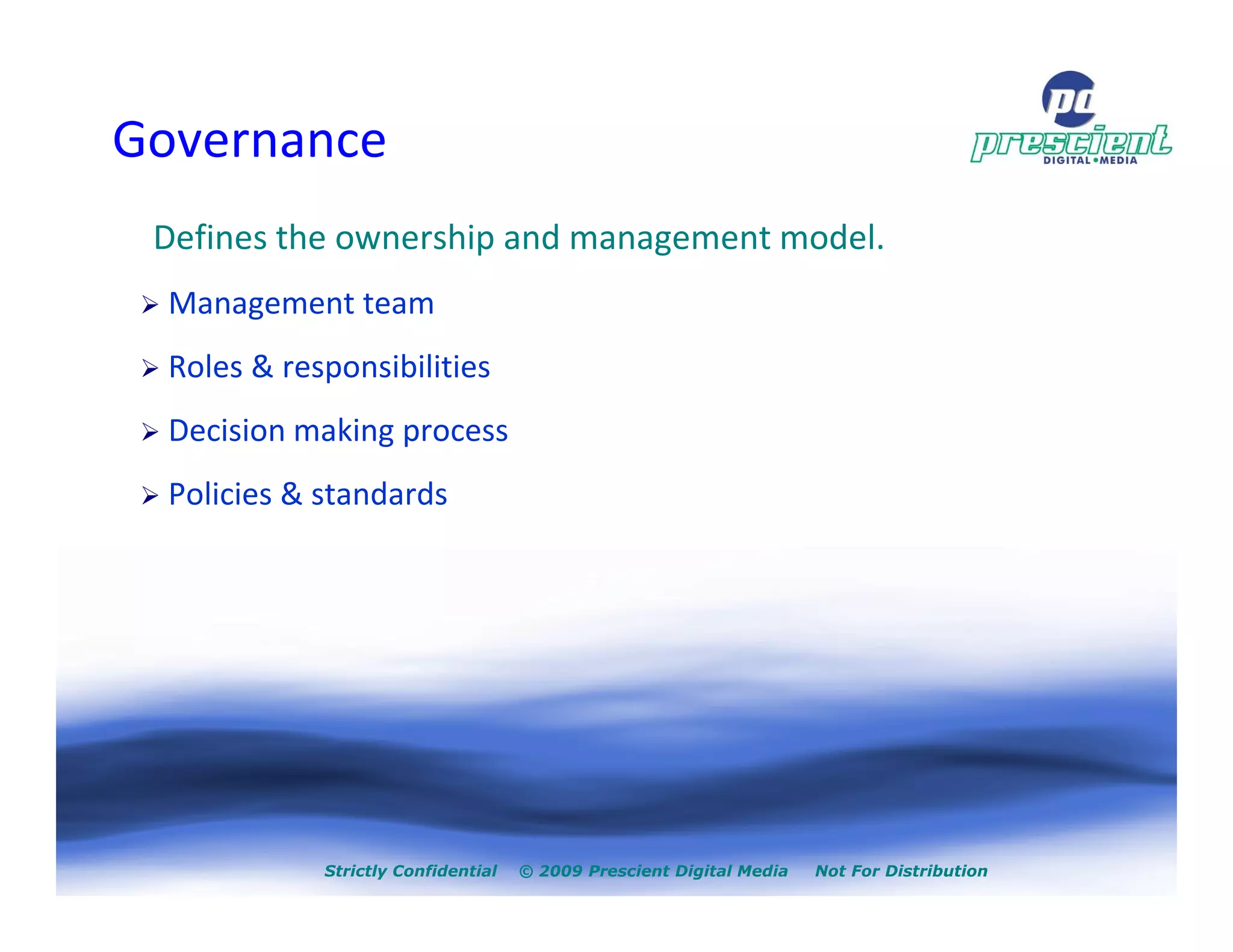 Governance
 Defines the ownership and management model.
  Management team
  Roles & responsibilities
  Decision making process
  Policies & standards




             Strictly Confidential   © 2009 Prescient Digital Media   Not For Distribution
 