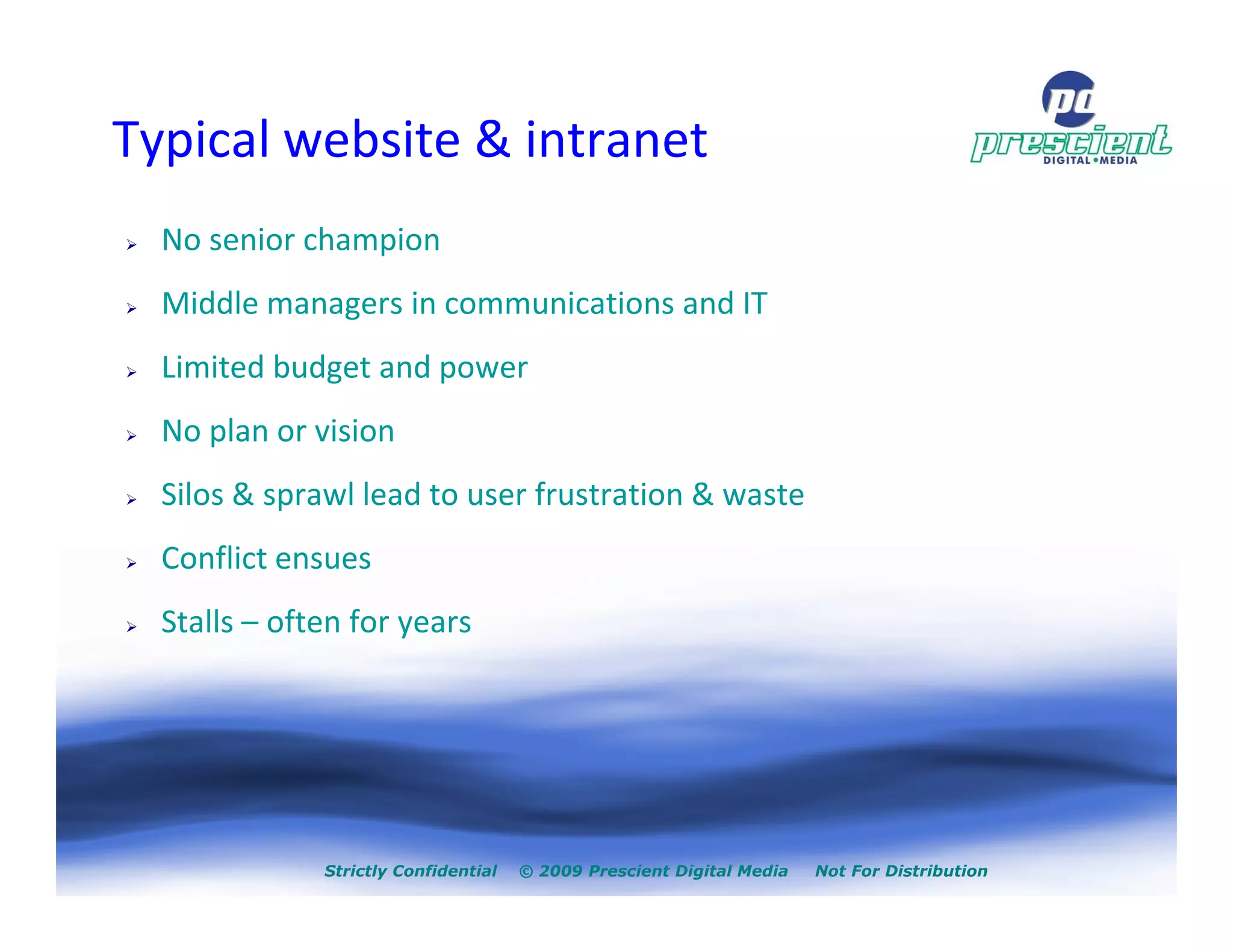 Typical website & intranet
  No senior champion
  Middle managers in communications and IT
  Limited budget and power
  No plan or vision
  Silos & sprawl lead to user frustration & waste
  Conflict ensues
  Stalls – often for years




              Strictly Confidential   © 2009 Prescient Digital Media   Not For Distribution
 