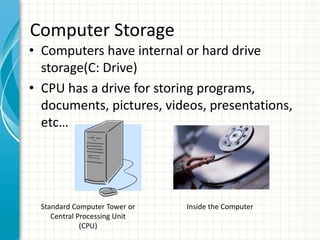 • Computers have internal or hard drive
storage(C: Drive)
• CPU has a drive for storing programs,
documents, pictures, videos, presentations,
etc…
Computer Storage
Standard Computer Tower or
Central Processing Unit
(CPU)
Inside the Computer
 