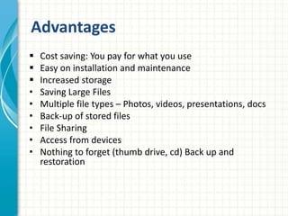 Advantages
 Cost saving: You pay for what you use
 Easy on installation and maintenance
 Increased storage
• Saving Large Files
• Multiple file types – Photos, videos, presentations, docs
• Back-up of stored files
• File Sharing
• Access from devices
• Nothing to forget (thumb drive, cd) Back up and
restoration
 
