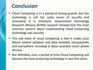  Cloud Computing is in a period of strong growth, but this
technology is still has some issues of security and
somewhat it is immature. Government Technology
Research Alliance (GTRA) research showed that the most
common concern about implementing Cloud Computing
technology was security.
 The real value of cloud computing is that it makes your
library related software and data available transparently
and everywhere including in latest available smart phone
devices.
 But definitely, over a period of time Cloud Computing will
become the most promising technology in next few years.
Conclusion
 