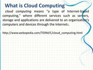 What is Cloud Computing
cloud computing means "a type of Internet-based
computing," where different services such as servers,
storage and applications are delivered to an organization's
computers and devices through the Internet1.
http://www.webopedia.com/TERM/C/cloud_computing.html
 