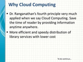 Why Cloud Computing
 Dr. Ranganathan’s fourth principle very much
applied when we say Cloud Computing. Save
the time of reader by providing information
anytime anywhere.
 More efficient and speedy distribution of
library services with lower cost
To be continue…
 