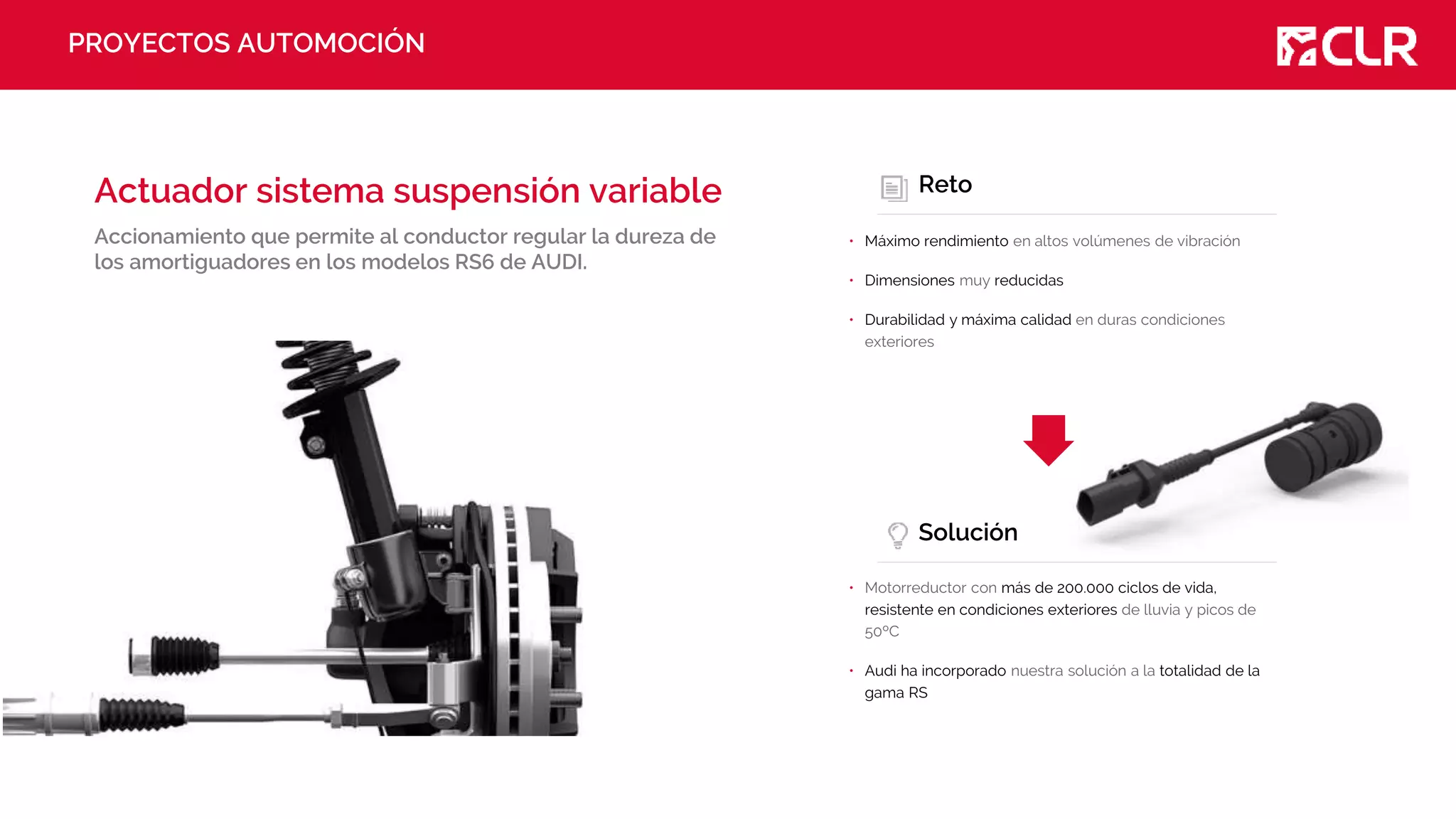 PROYECTOS AUTOMOCIÓN
Actuador sistema suspensión variable
Accionamiento que permite al conductor regular la dureza de
los amortiguadores en los modelos RS6 de AUDI.
Reto
• Máximo rendimiento en altos volúmenes de vibración
• Dimensiones muy reducidas
• Durabilidad y máxima calidad en duras condiciones
exteriores
Solución
• Motorreductor con más de 200.000 ciclos de vida,
resistente en condiciones exteriores de lluvia y picos de
50ºC
• Audi ha incorporado nuestra solución a la totalidad de la
gama RS
 