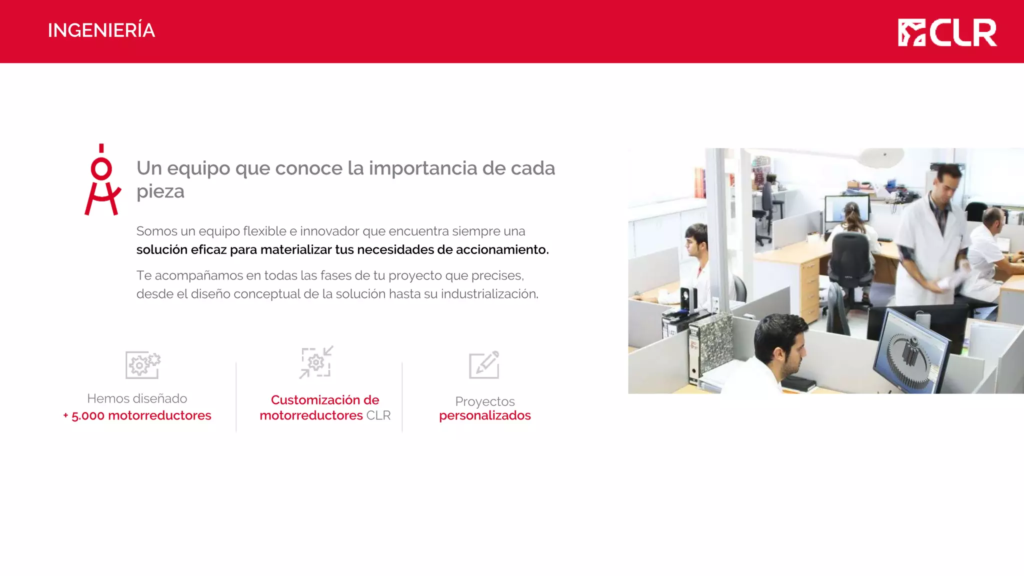 INGENIERÍA
Somos un equipo flexible e innovador que encuentra siempre una
solución eficaz para materializar tus necesidades de accionamiento.
Te acompañamos en todas las fases de tu proyecto que precises,
desde el diseño conceptual de la solución hasta su industrialización.
Un equipo que conoce la importancia de cada
pieza
Customización de
motorreductores CLR
Proyectos
personalizados
Hemos diseñado
+ 5.000 motorreductores
 