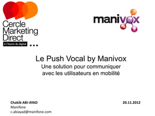 Le Push Vocal by Manivox
                Une solution pour communiquer
                avec les utilisateurs en mobilité




Chakib ABI-AYAD                                     20.11.2012
Manifone
c.abiayad@manifone.com
 