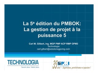 La 5e édition du PMBOK:
La gestion de projet à la
       puissance 5
  Carl M. Gilbert, ing. MGP PMP ACP RMP OPM3
                      Technologia
          carl.gilbert@solutionsgpcmg.com
 
