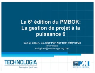 La 6e édition du PMBOK:
La gestion de projet à la
puissance 6
Carl M. Gilbert, ing. MGP PMP ACP RMP PfMP OPM3
Technologia
carl.gilbert@solutionsgpcmg.com
 