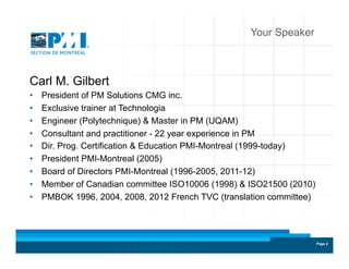 Page 2Page 2
Your Speaker
Carl M. Gilbert
•  President of PM Solutions CMG inc.
•  Exclusive trainer at Technologia
•  Engineer (Polytechnique) & Master in PM (UQAM)
•  Consultant and practitioner - 22 year experience in PM
•  Dir. Prog. Certification & Education PMI-Montreal (1999-today)
•  President PMI-Montreal (2005)
•  Board of Directors PMI-Montreal (1996-2005, 2011-12)
•  Member of Canadian committee ISO10006 (1998) & ISO21500 (2010)
•  PMBOK 1996, 2004, 2008, 2012 French TVC (translation committee)
 