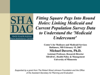 Fitting Square Pegs Into Round Holes: Linking Medicaid and Current Population Survey Data to Understand the 'Medicaid Undercount'   Center’s for Medicare and Medicaid Services Baltimore, MD February 15, 2007 Michael Davern, Ph.D. Assistant Professor, Research Director SHADAC, Health Policy & Management University of Minnesota Supported by a grant from The Robert Wood Johnson Foundation and the Office of the Assistant Secretary for Planning and Evaluation 