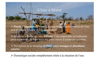 L’EAU À NDEM
 Pureté / impureté de l’eau: La capacité de transformation de l’eau
aux niveaux physique et /ou symbolique
 Situation actuelle de l’eau difficile: l’eau disponible est suffisante
pour les besoins de base mais pas pour ouvrir d’autres perspectives
 Perception de la situation de l’eau entre manque et abondance
relative
 Dynamique sociale complètement reliée à la situation de l’eau
 