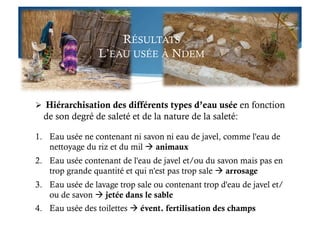 RÉSULTATS
L’EAU USÉE À NDEM
  Hiérarchisation des différents types d’eau usée en fonction
de son degré de saleté et de la nature de la saleté:
1.  Eau usée ne contenant ni savon ni eau de javel, comme l'eau de
nettoyage du riz et du mil  animaux
2.  Eau usée contenant de l'eau de javel et/ou du savon mais pas en
trop grande quantité et qui n'est pas trop sale  arrosage
3.  Eau usée de lavage trop sale ou contenant trop d'eau de javel et/
ou de savon  jetée dans le sable
4.  Eau usée des toilettes  évent. fertilisation des champs
 