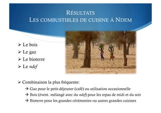 RÉSULTATS
LES COMBUSTIBLES DE CUISINE À NDEM
 Le bois
 Le gaz
 Le bioterre
 Le ndef
 Combinaison la plus fréquente:
 Gaz pour le petit-déjeuner (café) ou utilisation occasionnelle
 Bois (évent. mélangé avec du ndef) pour les repas de midi et du soir
 Bioterre pour les grandes cérémonies ou autres grandes cuisines
 