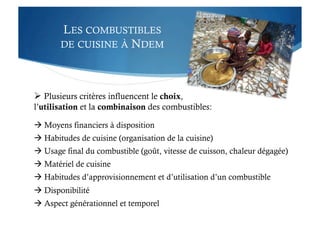 LES COMBUSTIBLES
DE CUISINE À NDEM
 Plusieurs critères influencent le choix,
l’utilisation et la combinaison des combustibles:
 Moyens financiers à disposition
 Habitudes de cuisine (organisation de la cuisine)
 Usage final du combustible (goût, vitesse de cuisson, chaleur dégagée)
 Matériel de cuisine
 Habitudes d’approvisionnement et d’utilisation d’un combustible
 Disponibilité
 Aspect générationnel et temporel
 